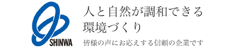 SHINWA 人と自然が調和できる環境づくり 皆様の声にお応えする信頼の企業です。